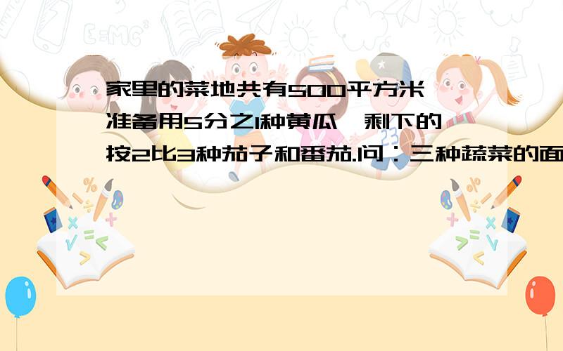 家里的菜地共有500平方米,准备用5分之1种黄瓜,剩下的按2比3种茄子和番茄.问：三种蔬菜的面积分别是多少快