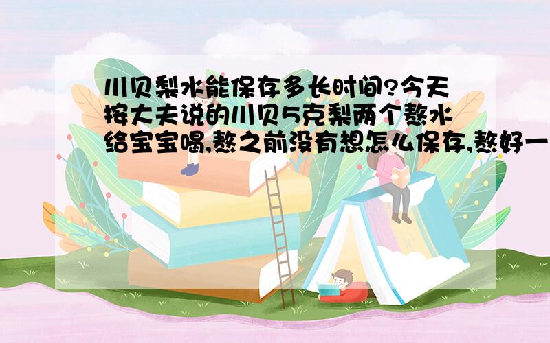 川贝梨水能保存多长时间?今天按大夫说的川贝5克梨两个熬水给宝宝喝,熬之前没有想怎么保存,熬好一后一大锅不知道怎么保存了.以后宝宝要是喝的话是不是喝一次热一次呢?能保存多长时间