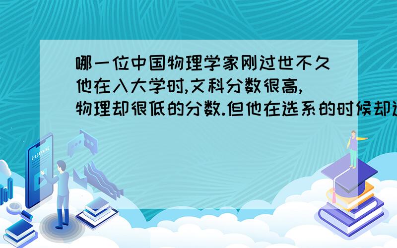 哪一位中国物理学家刚过世不久他在入大学时,文科分数很高,物理却很低的分数.但他在选系的时候却选择了物理系.这对他来讲难免是一条坎坷的道路.后来,在他的努力下为中国作出极大的贡