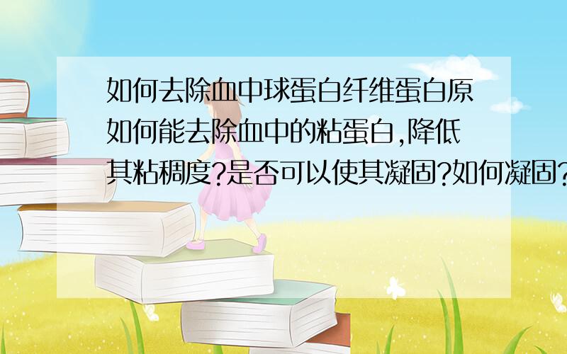 如何去除血中球蛋白纤维蛋白原如何能去除血中的粘蛋白,降低其粘稠度?是否可以使其凝固?如何凝固?