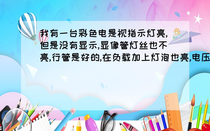 我有一台彩色电是视指示灯亮,但是没有显示,显像管灯丝也不亮,行管是好的,在负载加上灯泡也亮,电压有120的电压,有谁知道问题在哪里