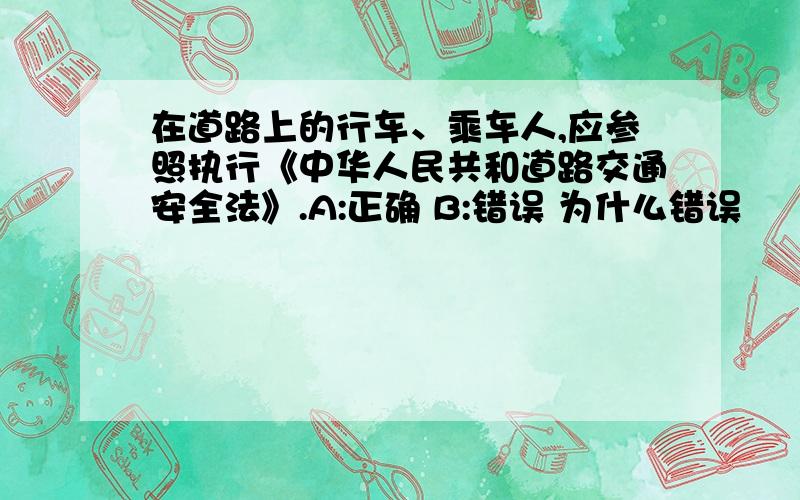 在道路上的行车、乘车人,应参照执行《中华人民共和道路交通安全法》.A:正确 B:错误 为什么错误