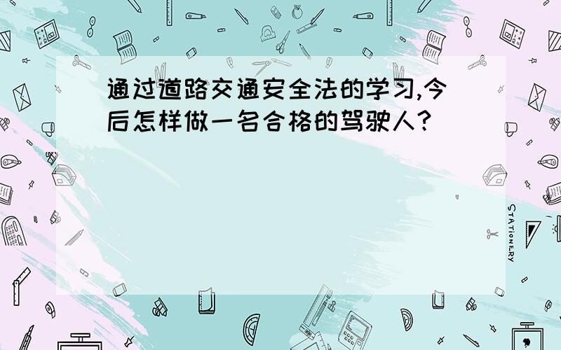 通过道路交通安全法的学习,今后怎样做一名合格的驾驶人?