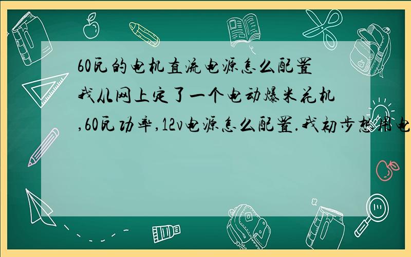 60瓦的电机直流电源怎么配置我从网上定了一个电动爆米花机,60瓦功率,12v电源怎么配置.我初步想用电动车四组12v电源,电源用电动车充电器充电,然后分组使用.每个12v电源可能用2小时.大体下