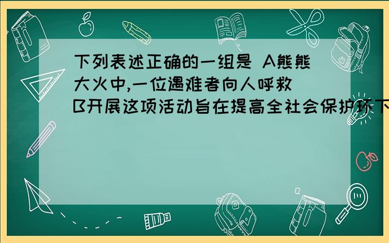 下列表述正确的一组是 A熊熊大火中,一位遇难者向人呼救 B开展这项活动旨在提高全社会保护环下列表述正确的一组是 A熊熊大火中,一位遇难者向人呼救 B开展这项活动旨在提高全社会保护环