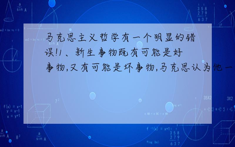 马克思主义哲学有一个明显的错误!1、新生事物既有可能是好事物,又有可能是坏事物,马克思认为他一定是好事物,适应环境和条件的事物,我觉得不妥!2、马克思认为发展不同于增长,它不仅是