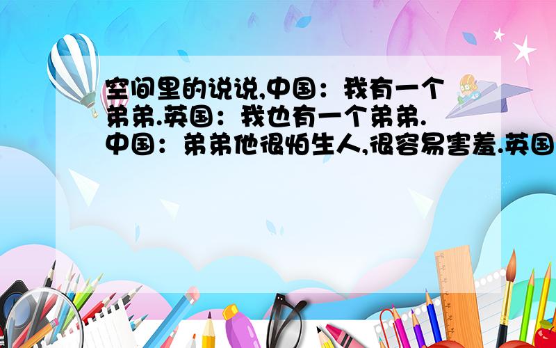 空间里的说说,中国：我有一个弟弟.英国：我也有一个弟弟.中国：弟弟他很怕生人,很容易害羞.英国：弟弟他很喜欢高热量的食物和新奇的事物.中国：我让他学习汉字,可他却创造了新语言.