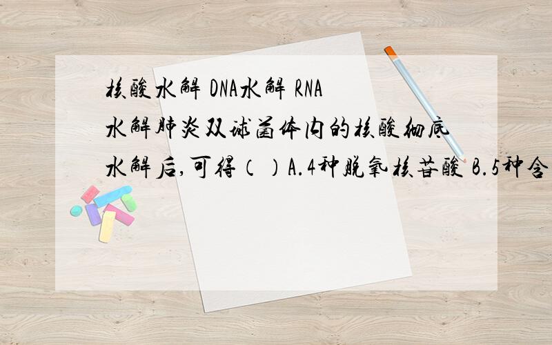 核酸水解 DNA水解 RNA水解肺炎双球菌体内的核酸彻底水解后,可得（）A.4种脱氧核苷酸 B.5种含氮碱基C.1种五碳糖D.8种核苷酸请说明水解规律和数值,