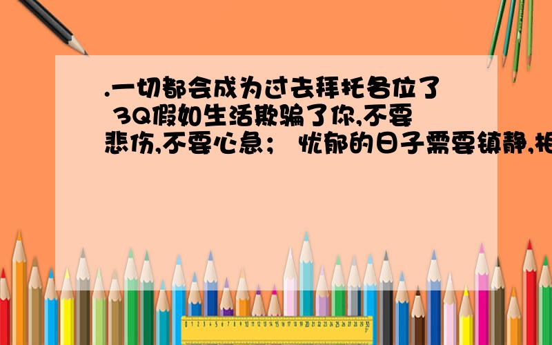 .一切都会成为过去拜托各位了 3Q假如生活欺骗了你,不要悲伤,不要心急； 忧郁的日子需要镇静,相信吧,快乐的日子将会来临.心永远向着未来,现在却常是忧郁； 一切都是瞬息,一切都将过去,