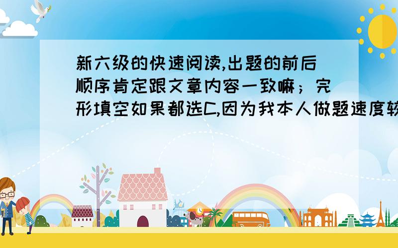 新六级的快速阅读,出题的前后顺序肯定跟文章内容一致嘛；完形填空如果都选C,因为我本人做题速度较慢,所以对这两个问题比较关心.请真正了解地网友们指点一二,