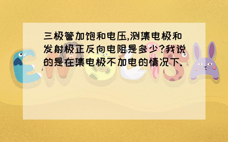 三极管加饱和电压,测集电极和发射极正反向电阻是多少?我说的是在集电极不加电的情况下.