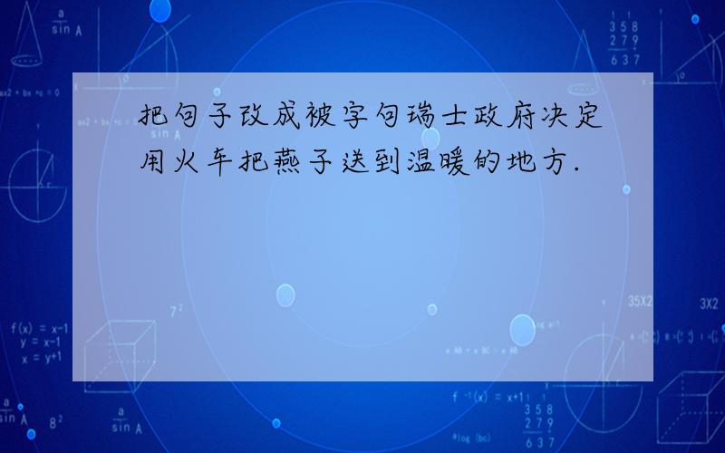 把句子改成被字句瑞士政府决定用火车把燕子送到温暖的地方.