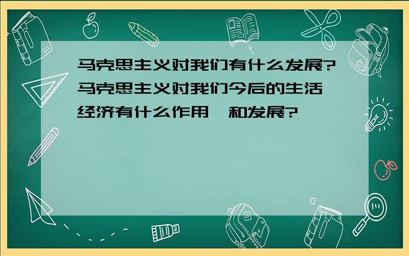 马克思主义对我们有什么发展?马克思主义对我们今后的生活、经济有什么作用,和发展?