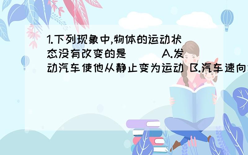 1.下列现象中,物体的运动状态没有改变的是（ ） A.发动汽车使他从静止变为运动 B.汽车速向右旋转C.石块在空中越落越快 D.降落伞在空中匀速下降2.茶杯放在桌面上,茶杯对桌面的压力和桌面