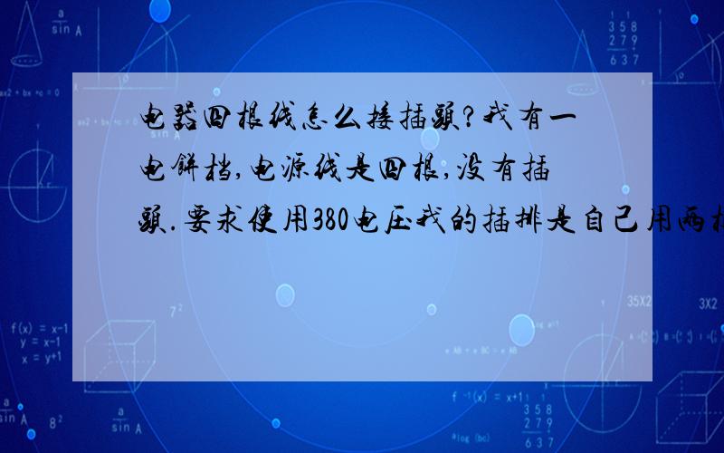 电器四根线怎么接插头?我有一电饼档,电源线是四根,没有插头.要求使用380电压我的插排是自己用两根线从空气开关接出来的.我可不可以把电饼档接个插头,插到插排上?应该怎么接?