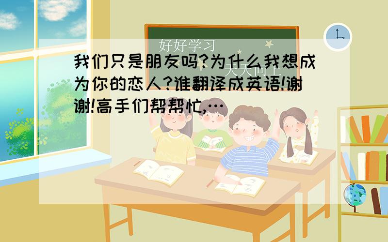 我们只是朋友吗?为什么我想成为你的恋人?谁翻译成英语!谢谢!高手们帮帮忙,…