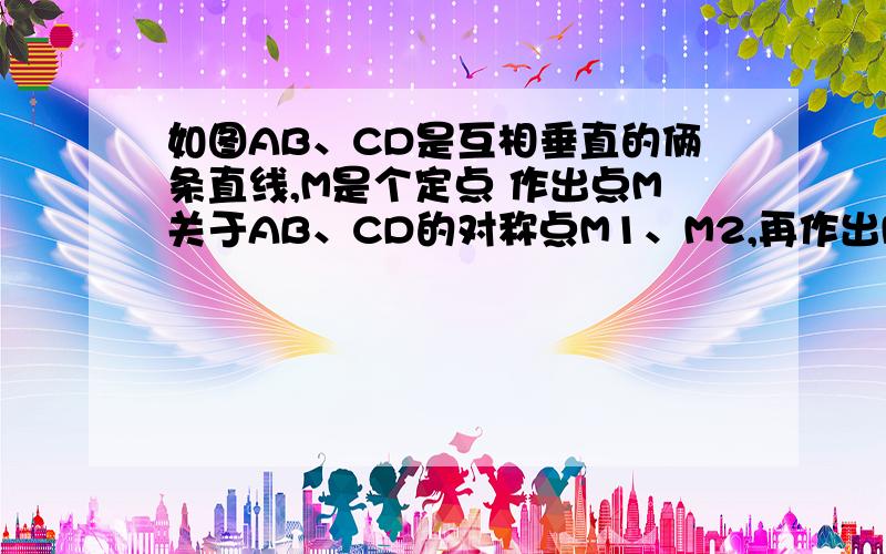 如图AB、CD是互相垂直的俩条直线,M是个定点 作出点M关于AB、CD的对称点M1、M2,再作出M1关于CD的对称点M3,作出点M2关于AB的对称点M4.