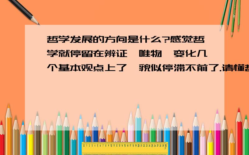 哲学发展的方向是什么?感觉哲学就停留在辨证,唯物,变化几个基本观点上了,貌似停滞不前了.请懂哲学的朋友来回答,