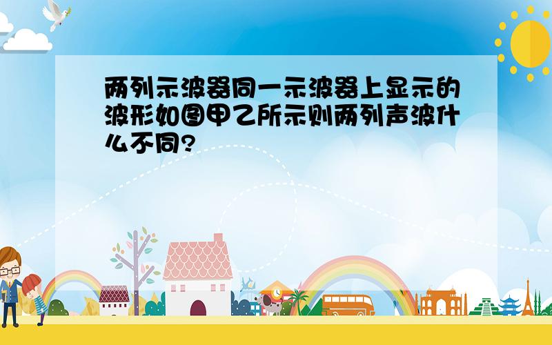 两列示波器同一示波器上显示的波形如图甲乙所示则两列声波什么不同?