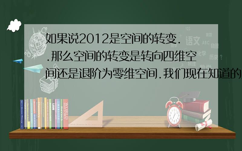 如果说2012是空间的转变..那么空间的转变是转向四维空间还是退阶为零维空间.我们现在知道的只有我们在三维空间和四维空间之间..转变零维无疑是毁灭.四维就是人类的一个成长..请问我们