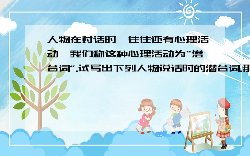 人物在对话时,往往还有心理活动,我们称这种心理活动为“潜台词”.试写出下列人物说话时的潜台词.那挑题目还没发完.那挑酒的道：“不卖!不卖!”那汉看见,抢来劈手夺住.道：“你这客人