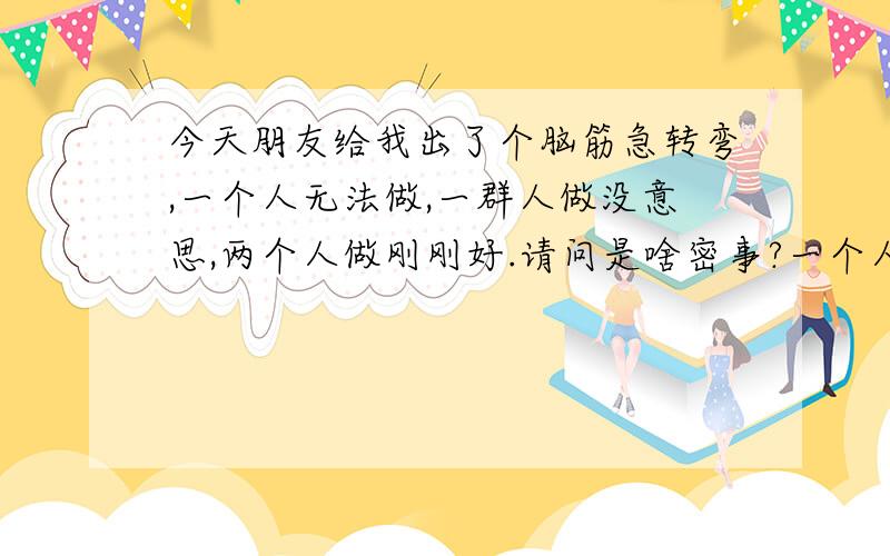 今天朋友给我出了个脑筋急转弯,一个人无法做,一群人做没意思,两个人做刚刚好.请问是啥密事?一个人无法做,一群人做没意思,两个人做刚刚好.请问是啥密事?