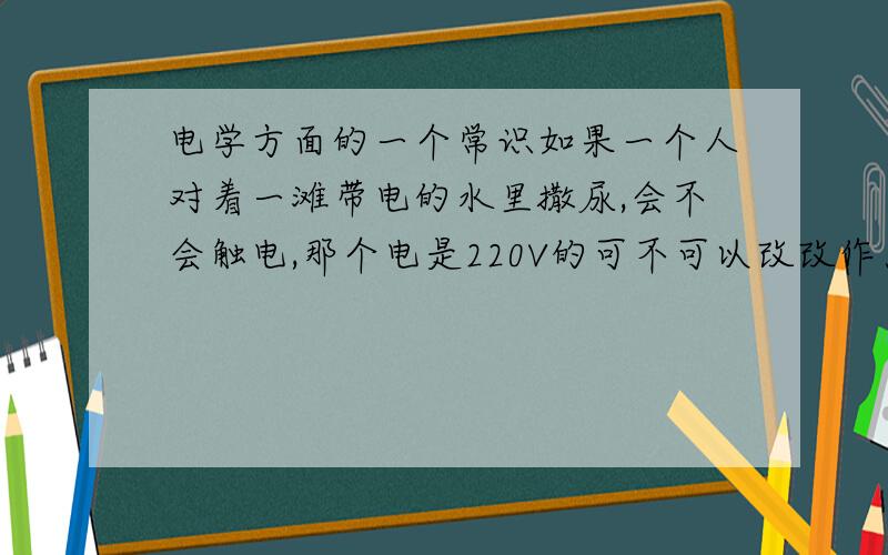 电学方面的一个常识如果一个人对着一滩带电的水里撒尿,会不会触电,那个电是220V的可不可以改改作为一个不要随地大小便的公益广告？如果只有几滴尿，也就是说尿不连起来，