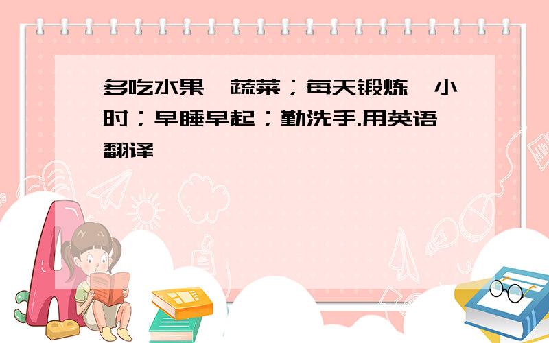 多吃水果、蔬菜；每天锻炼一小时；早睡早起；勤洗手.用英语翻译