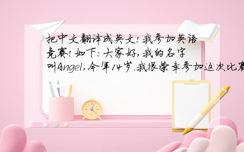 把中文翻译成英文!我参加英语竞赛!如下：大家好,我的名字叫Angel,今年14岁.我很荣幸参加这次比赛.我平时比较喜欢看书,我很喜欢张爱玲、韩寒的书,他们也是我很喜欢的作家.我觉得他们很有