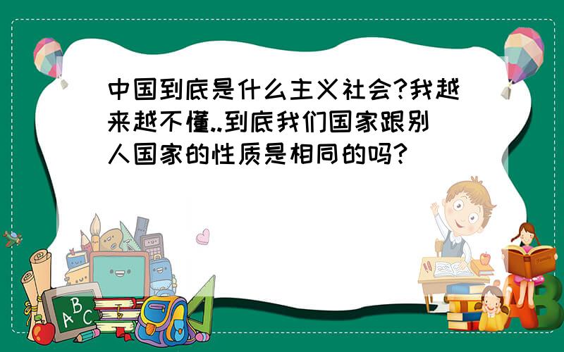 中国到底是什么主义社会?我越来越不懂..到底我们国家跟别人国家的性质是相同的吗?