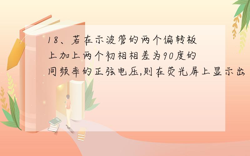 18、若在示波管的两个偏转板上加上两个初相相差为90度的同频率的正弦电压,则在荧光屏上显示出（ ）18、若在示波管的两个偏转板上加上两个初相相差为90度的同频率的正弦电压,则在荧光