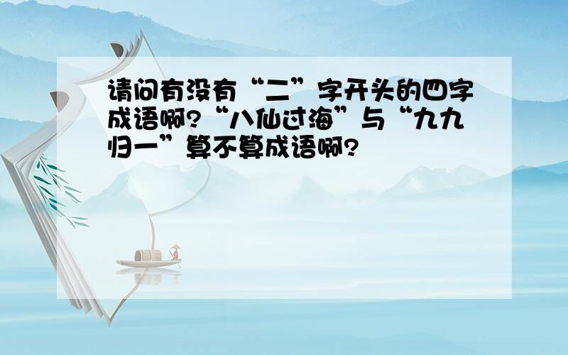 请问有没有“二”字开头的四字成语啊?“八仙过海”与“九九归一”算不算成语啊?