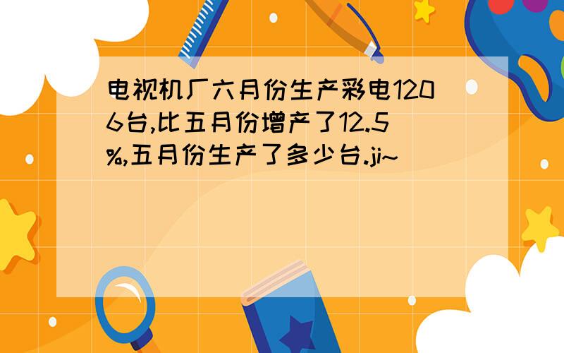 电视机厂六月份生产彩电1206台,比五月份增产了12.5%,五月份生产了多少台.ji~