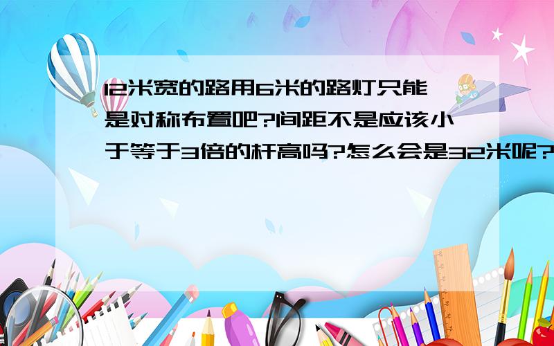 12米宽的路用6米的路灯只能是对称布置吧?间距不是应该小于等于3倍的杆高吗?怎么会是32米呢?