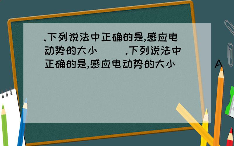 .下列说法中正确的是,感应电动势的大小 （）.下列说法中正确的是,感应电动势的大小 （ ） A．跟穿过闭合电路的磁通量有关系 B．跟穿过闭合电路的磁通量的变化大小有关系 C．跟穿过闭合