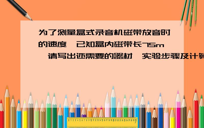 为了测量盒式录音机磁带放音时的速度,已知盒内磁带长75m,请写出还需要的器材、实验步骤及计算方式