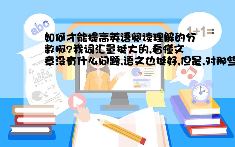 如何才能提高英语阅读理解的分数啊?我词汇量挺大的,看懂文章没有什么问题,语文也挺好,但是,对那些理解的题,如“infer”“main idea”“author wants to tell us”“topic”