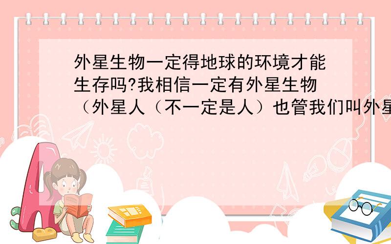 外星生物一定得地球的环境才能生存吗?我相信一定有外星生物（外星人（不一定是人）也管我们叫外星人） 外星生物一定需要氧气和水才能生存吗?