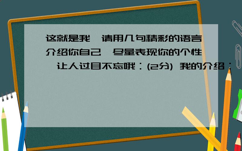 这就是我】请用几句精彩的语言介绍你自己,尽量表现你的个性,让人过目不忘哦：(2分) 我的介绍：