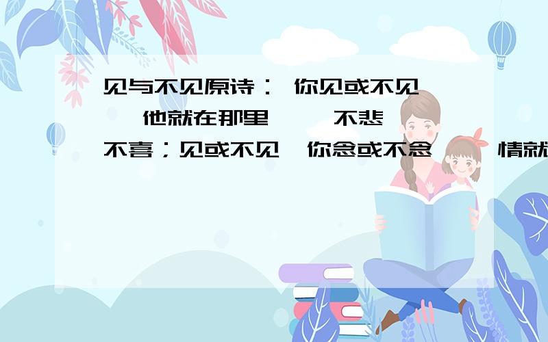 见与不见原诗： 你见或不见,   他就在那里,   不悲不喜；见或不见  你念或不念,   情就在那里,   不来不去；   你爱或不爱,   爱就在那里,   不增不减；   你跟或不跟,   我的手就在你的手里,