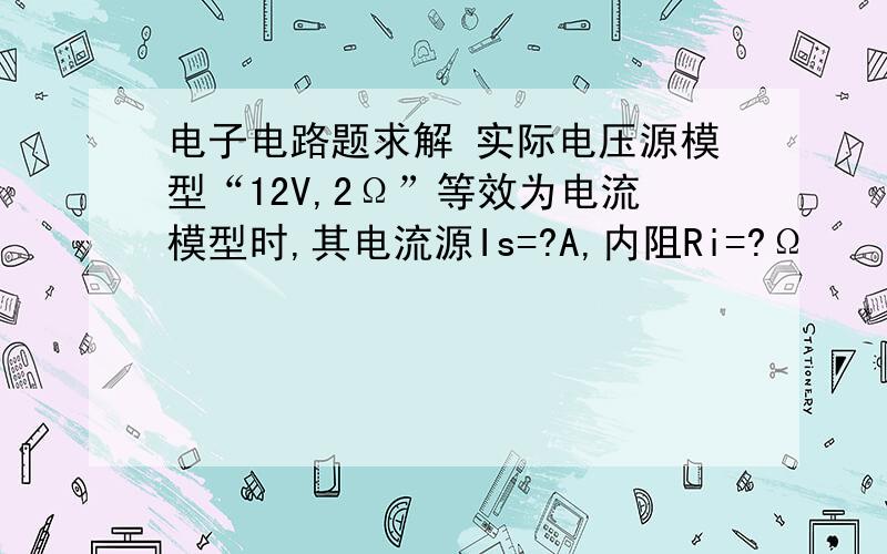 电子电路题求解 实际电压源模型“12V,2Ω”等效为电流模型时,其电流源Is=?A,内阻Ri=?Ω