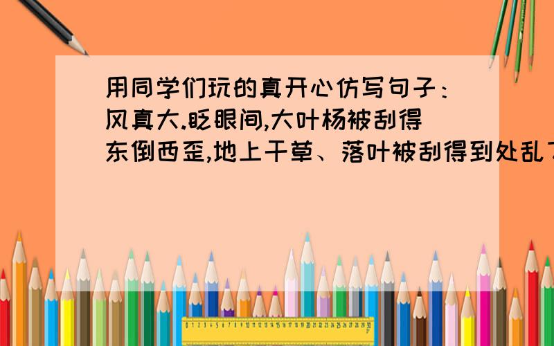 用同学们玩的真开心仿写句子：风真大.眨眼间,大叶杨被刮得东倒西歪,地上干草、落叶被刮得到处乱飞...