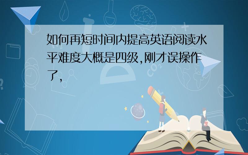 如何再短时间内提高英语阅读水平难度大概是四级,刚才误操作了,