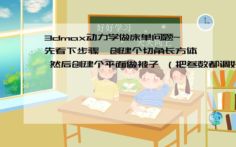 3dmax动力学做床单问题~先看下步骤,创建个切角长方体 然后创建个平面做被子 （把参数都调好分段多一点）然后拉到box的上面→然后选择修改面板→rector cloth→选中平面给它一个软体→再选