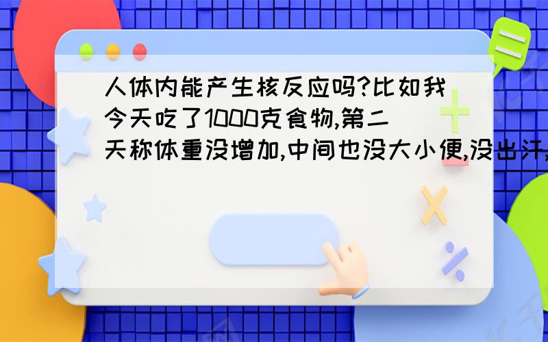 人体内能产生核反应吗?比如我今天吃了1000克食物,第二天称体重没增加,中间也没大小便,没出汗,食物哪去了?变成能量了.但这种质量消失,转成能量,应该只有核反应才能完成,难道人体内也在