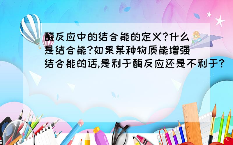 酶反应中的结合能的定义?什么是结合能?如果某种物质能增强结合能的话,是利于酶反应还是不利于?