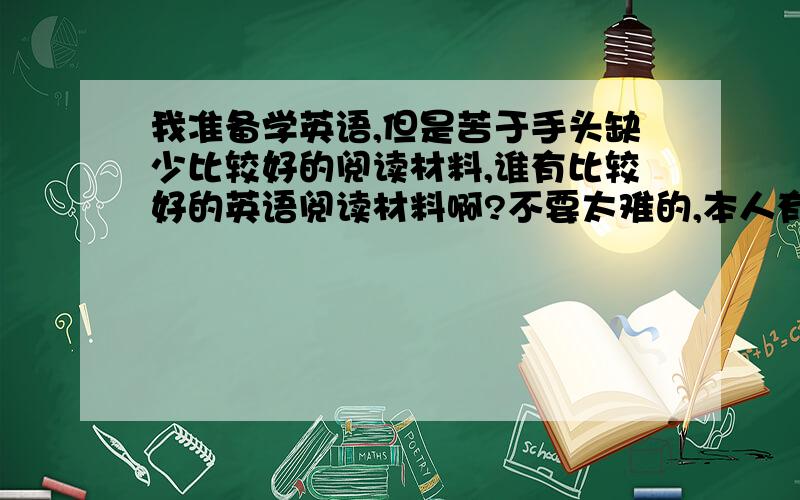 我准备学英语,但是苦于手头缺少比较好的阅读材料,谁有比较好的英语阅读材料啊?不要太难的,本人有一定基础（初中英语水平）,生词适当,阅读趣味性比较强一点的.郑重声明提供的材料一定