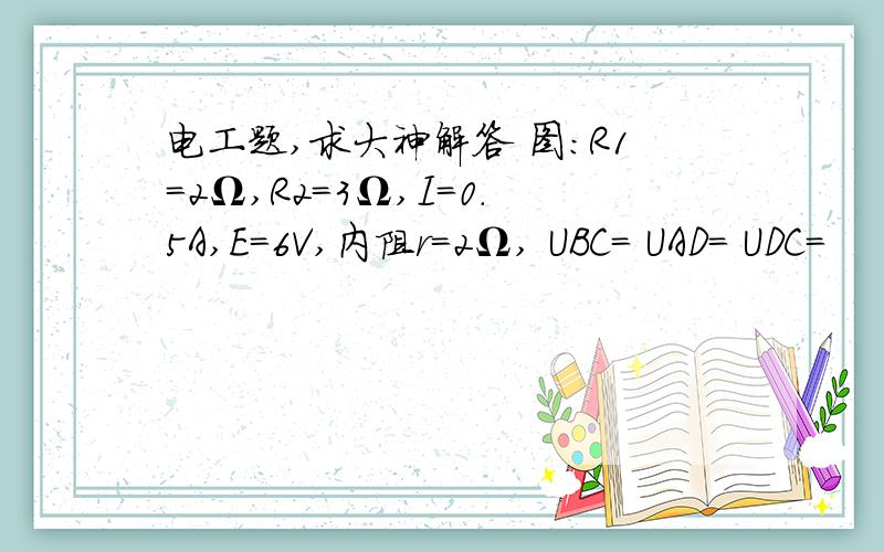 电工题,求大神解答 图：R1＝2Ω,R2＝3Ω,I＝0.5A,E＝6V,内阻r＝2Ω, UBC＝ UAD＝ UDC＝