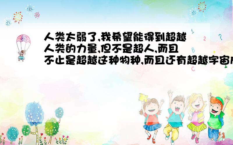 人类太弱了,我希望能得到超越人类的力量,但不是超人,而且不止是超越这种物种,而且还有超越宇宙成为宇宙上最强的民族生物.我不希望像人类那样弱,也不会依靠任何的工具.这就是新民族“