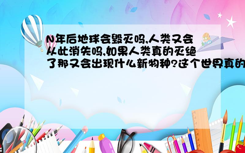 N年后地球会毁灭吗,人类又会从此消失吗,如果人类真的灭绝了那又会出现什么新物种?这个世界真的太奇妙了,有人知道这个宇宙到底有多大吗,银河系以外的世界到底又是什么样子,我相信这个